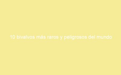 10 bivalvos más raros y peligrosos del mundo