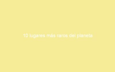 10 lugares más raros del planeta