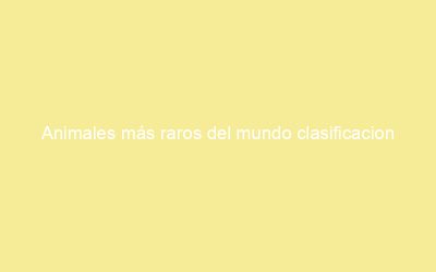 Animales más raros del mundo clasificacion
