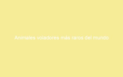 Animales voladores más raros del mundo