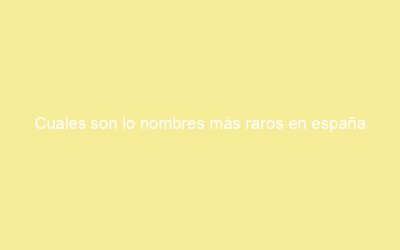 Cuales son lo nombres más raros en españa