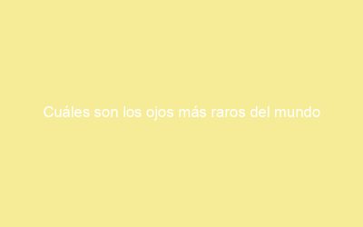 Cuáles son los ojos más raros del mundo