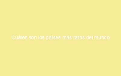 Cuáles son los países más raros del mundo