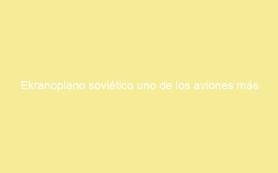 Ekranoplano soviético uno de los aviones más raros del mundo