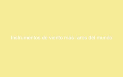 Instrumentos de viento más raros del mundo