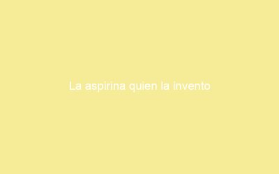 La aspirina quien la invento