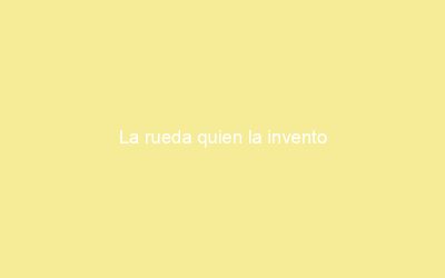 La rueda quien la invento