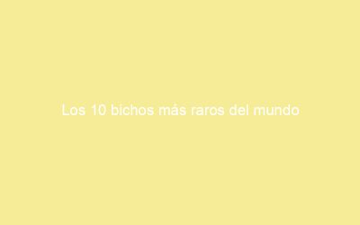 Los 10 bichos más raros del mundo