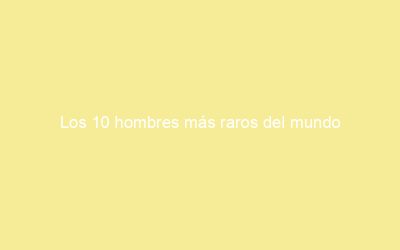 Los 10 hombres más raros del mundo