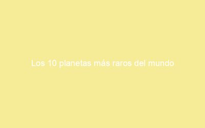 Los 10 planetas más raros del mundo