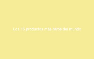 Los 15 productos más raros del mundo