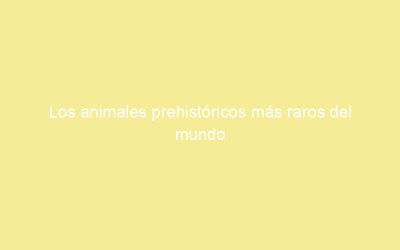 Los animales prehistóricos más raros del mundo