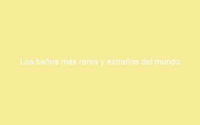 Los baños más raros y extraños del mundo