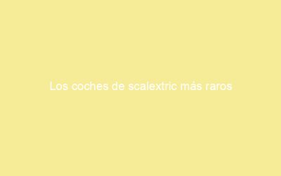 Los coches de scalextric más raros