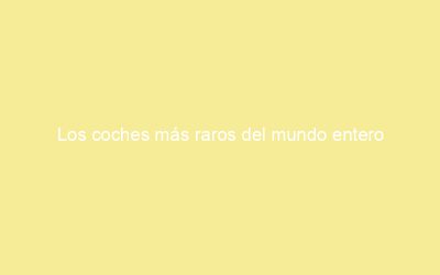 Los coches más raros del mundo entero