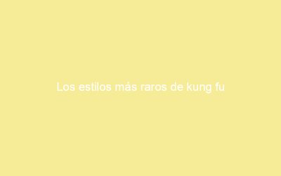 Los estilos más raros de kung fu