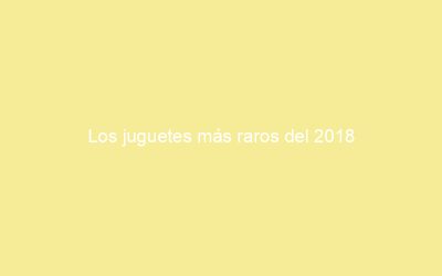 Los juguetes más raros del 2018