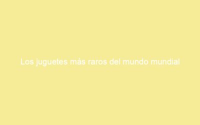Los juguetes más raros del mundo mundial