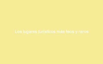 Los lugares turísticos más feos y raros depronunciar en maruecos