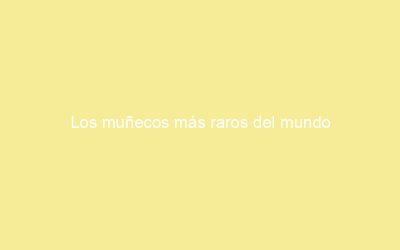 Los muñecos más raros del mundo
