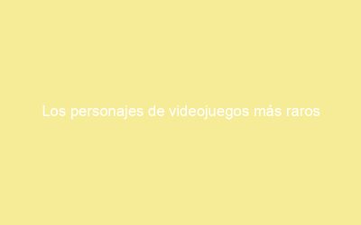 Los personajes de videojuegos más raros