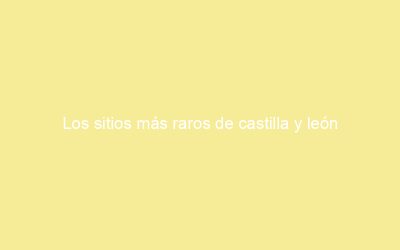 Los sitios más raros de castilla y león