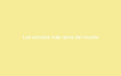 Los sonidos más raros del mundo