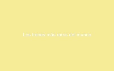 Los trenes más raros del mundo