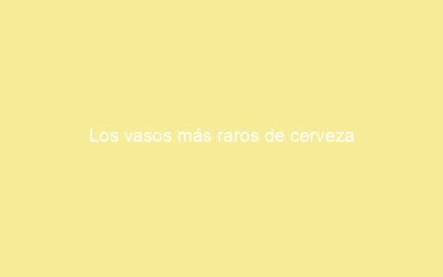 Los vasos más raros de cerveza