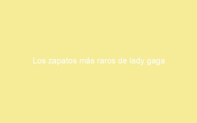 Los zapatos más raros de lady gaga