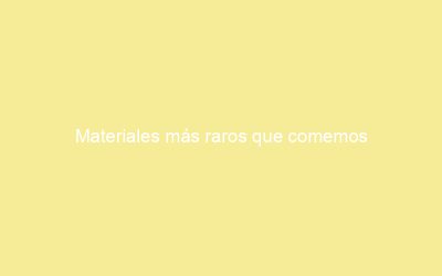 Materiales más raros que comemos