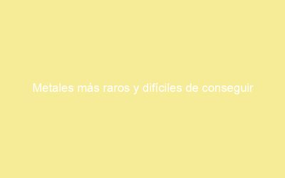 Metales más raros y difíciles de conseguir