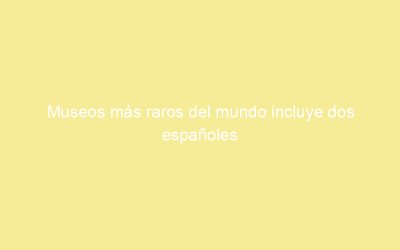 Museos más raros del mundo incluye dos españoles
