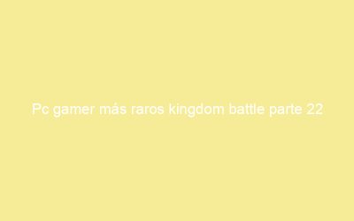 Pc gamer más raros kingdom battle parte 22