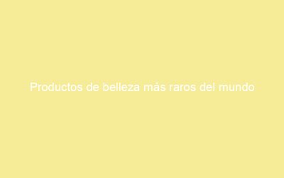 Productos de belleza más raros del mundo