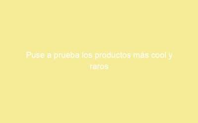 Puse a prueba los productos más cool y raros
