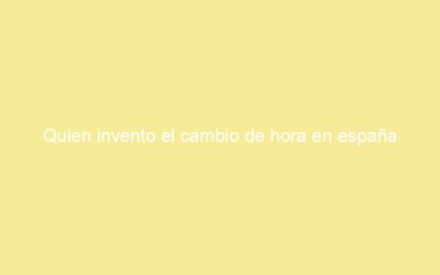 Quien invento el cambio de hora en españa