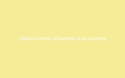 Quien invento el tenedor y la cuchara