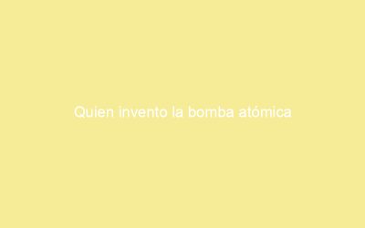 Quien invento la bomba atómica