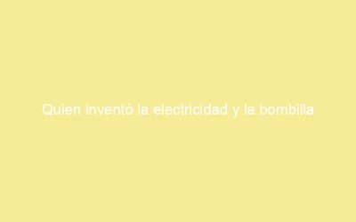 Quien inventó la electricidad y la bombilla