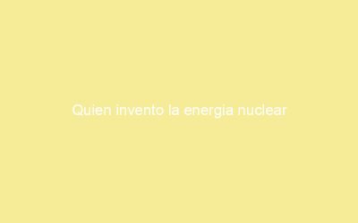 Quien invento la energia nuclear