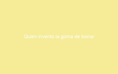 Quien invento la goma de borrar