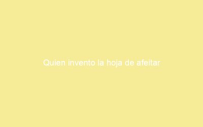 Quien invento la hoja de afeitar