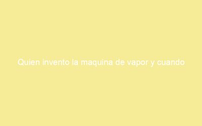 Quien invento la maquina de vapor y cuando