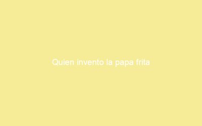 Quien invento la papa frita