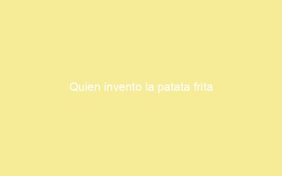 Quien invento la patata frita