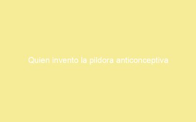 Quien invento la pildora anticonceptiva
