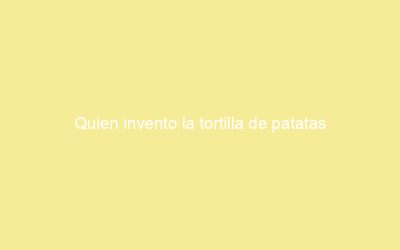 Quien invento la tortilla de patatas