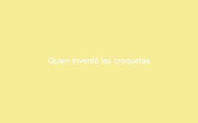 Quien inventó las croquetas