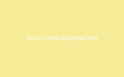 Quien invento las patatas fritas